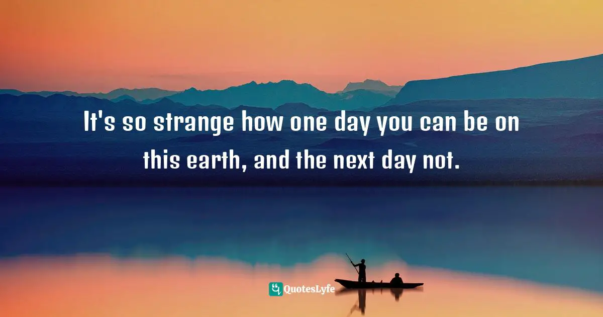 It's so strange how one day you can be on this earth, and the next day not.