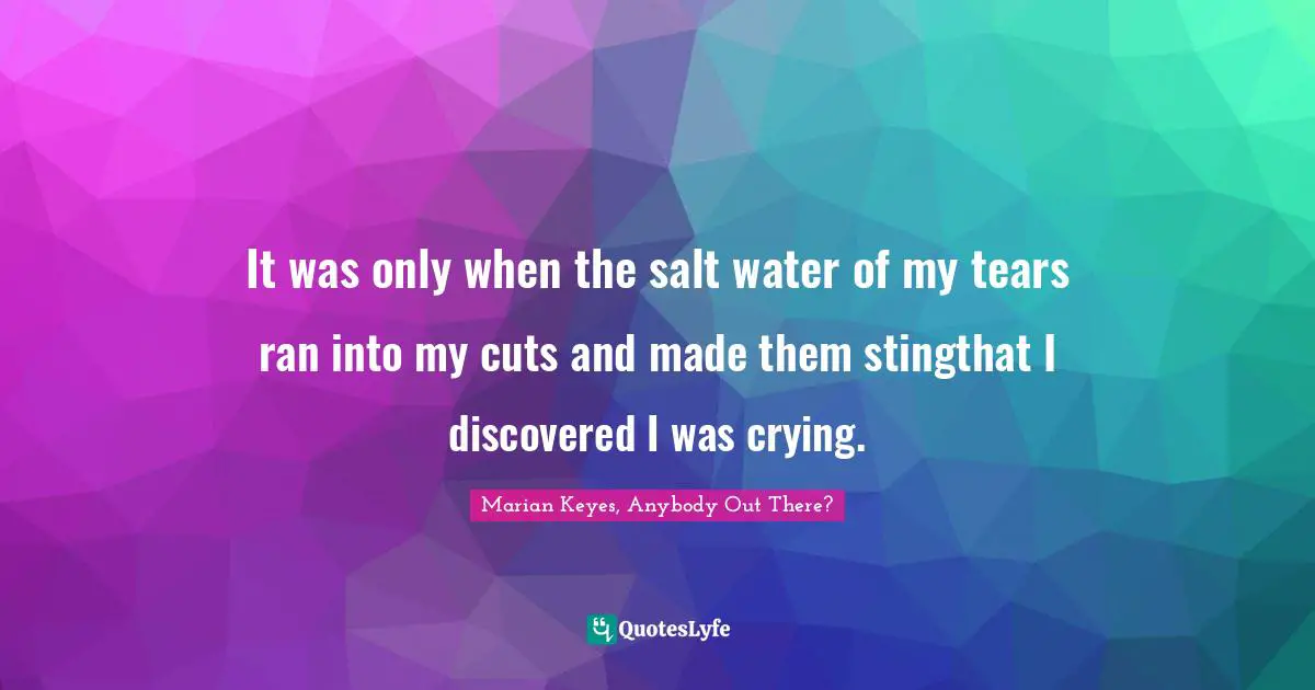 Marian Keyes, Anybody Out There? Quotes: "It was only when the salt water of my tears ran into my cuts and made them stingthat I discovered I was crying."
