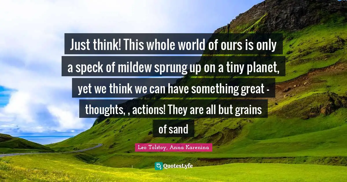 Leo Tolstoy, Anna Karenina Quotes: Just think! This whole world of ours is only a speck of mildew sprung up on a tiny planet, yet we think we can have something great - thoughts, , actions! They are all but grains of sand