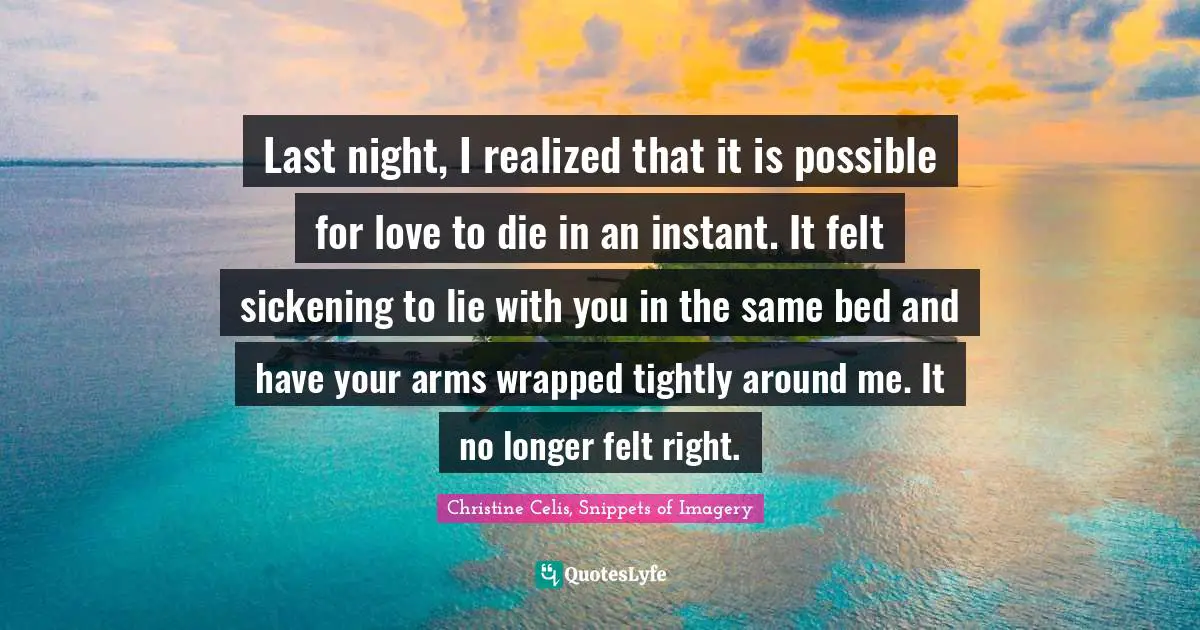 Last night, I realized that it is possible for love to die in an instant. It felt sickening to lie with you in the same bed and have your arms wrapped tightly around me. It no longer felt right.
