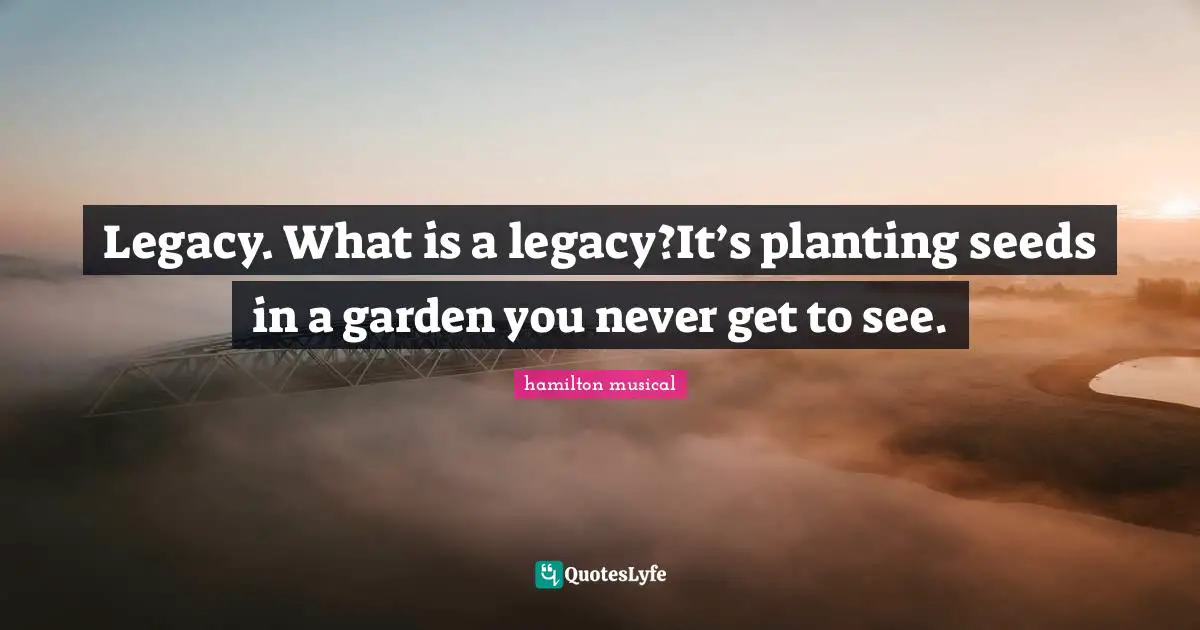 Legacy. What is a legacy?It’s planting seeds in a garden you never get to see.