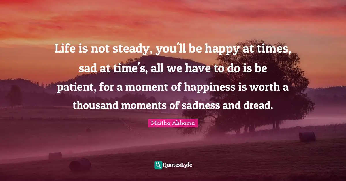 Hardships Quotes: "Life is not steady, you'll be happy at times, sad at time's, all we have to do is be patient, for a moment of happiness is worth a thousand moments of sadness and dread."