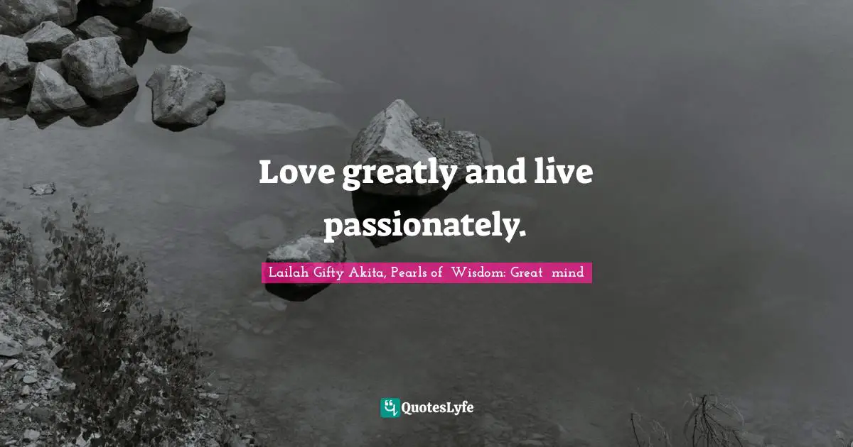 Love greatly and live passionately.