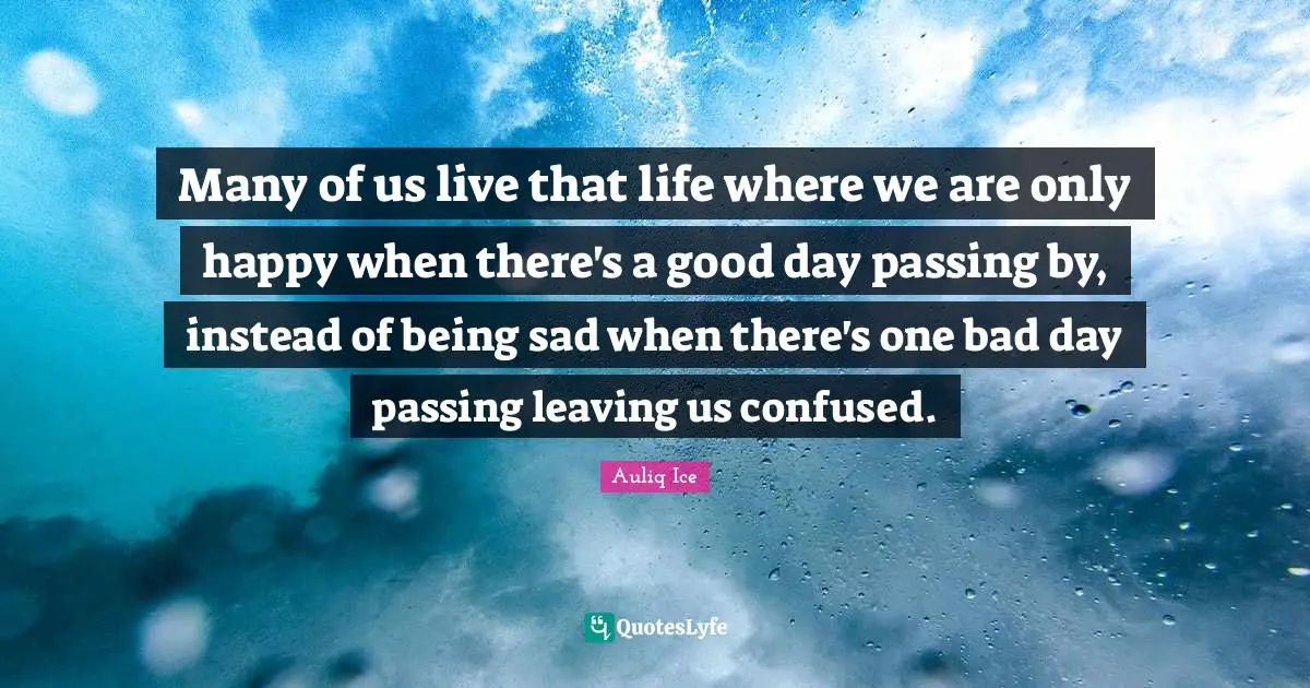 Many of us live that life where we are only happy when there's a good day passing by, instead of being sad when there's one bad day passing leaving us confused.