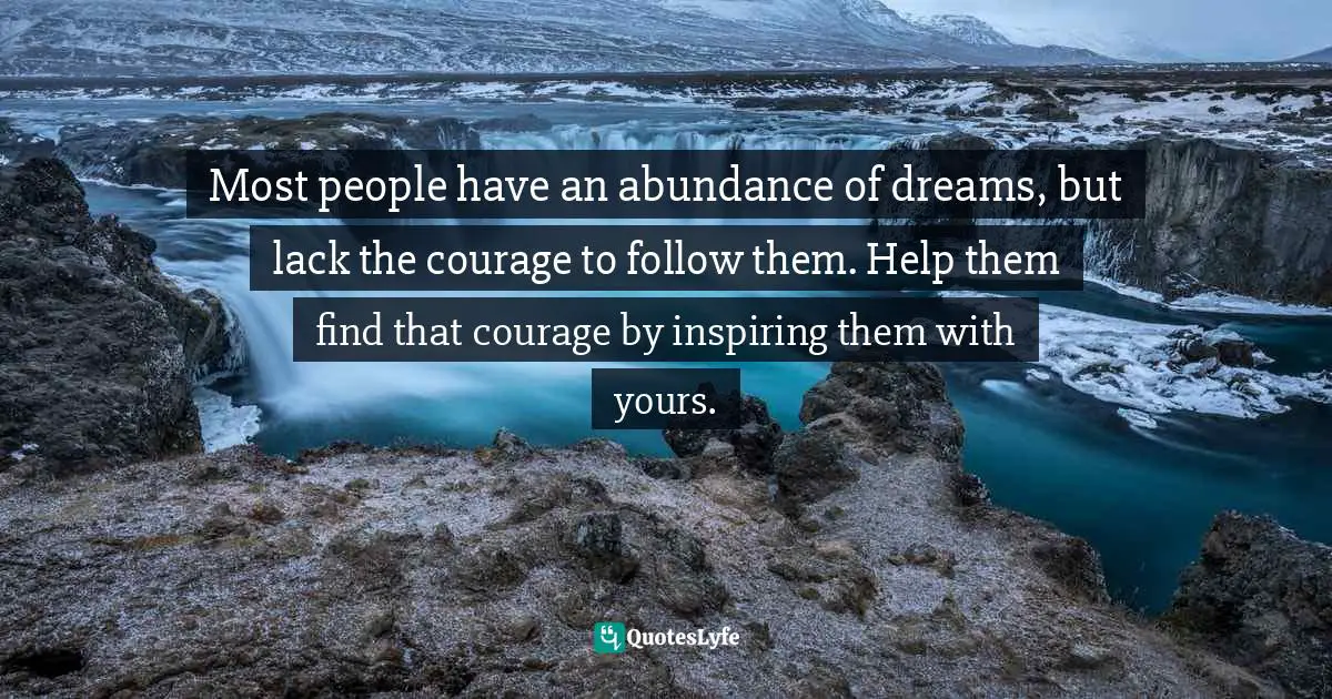 Most people have an abundance of dreams, but lack the courage to follow them. Help them find that courage by inspiring them with yours.