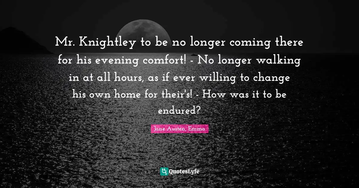 Jane Austen, Emma Quotes: Mr. Knightley to be no longer coming there for his evening comfort! - No longer walking in at all hours, as if ever willing to change his own home for their's! - How was it to be endured?