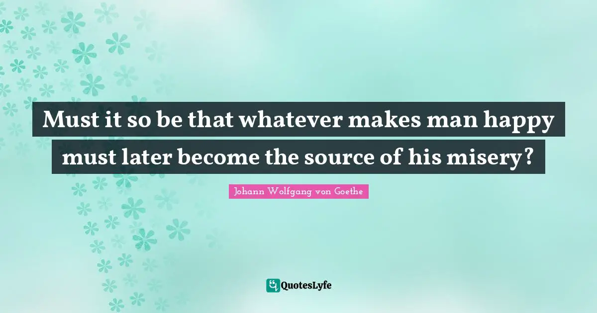 Must it so be that whatever makes man happy must later become the source of his misery?