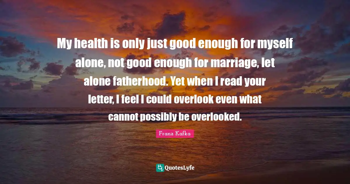 My health is only just good enough for myself alone, not good enough for marriage, let alone fatherhood. Yet when I read your letter, I feel I could overlook even what cannot possibly be overlooked.