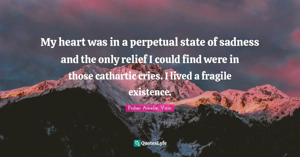 My heart was in a perpetual state of sadness and the only relief I could find were in those cathartic cries. I lived a fragile existence.