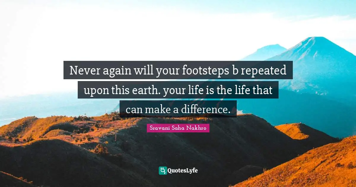 Never again will your footsteps b repeated upon this earth. your life is the life that can make a difference.