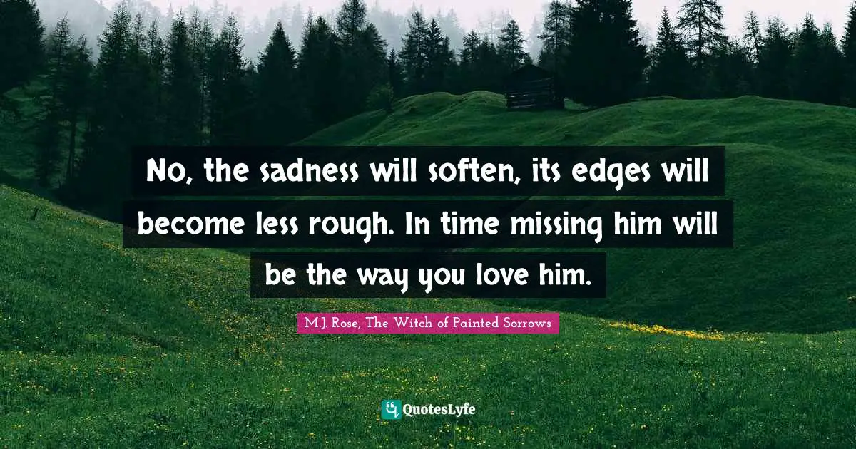 No, the sadness will soften, its edges will become less rough. In time missing him will be the way you love him.