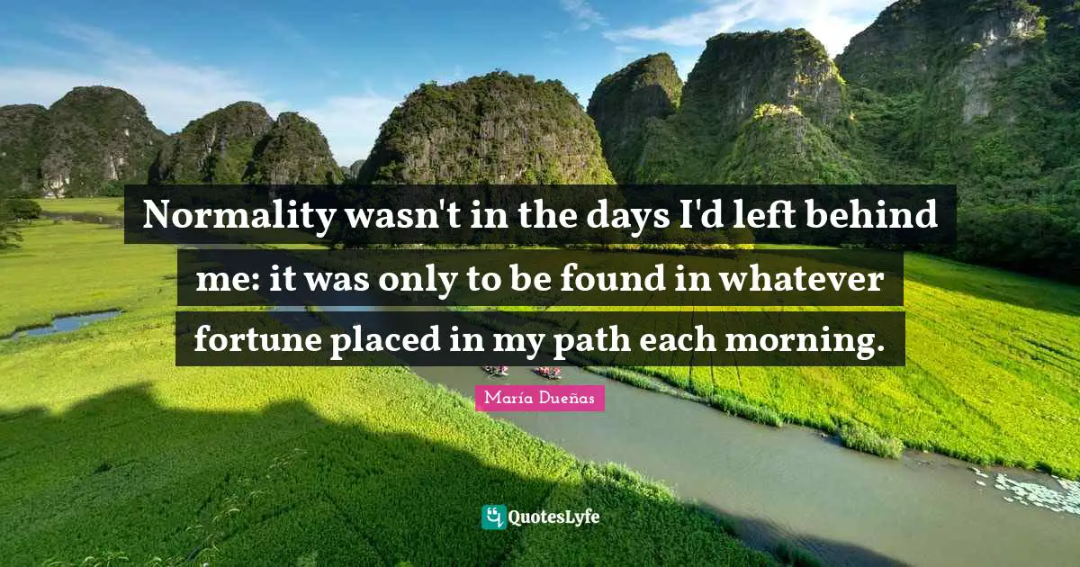 Normality wasn't in the days I'd left behind me: it was only to be found in whatever fortune placed in my path each morning.