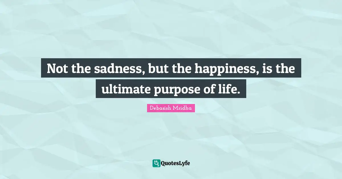 Not the sadness, but the happiness, is the ultimate purpose of life.