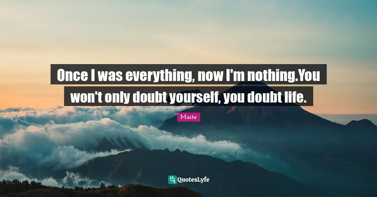 Once I was everything, now I'm nothing.You won't only doubt yourself, you doubt life.