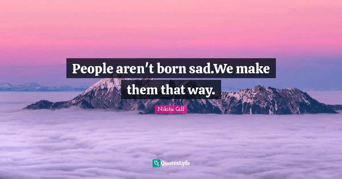 People aren't born sad.We make them that way.