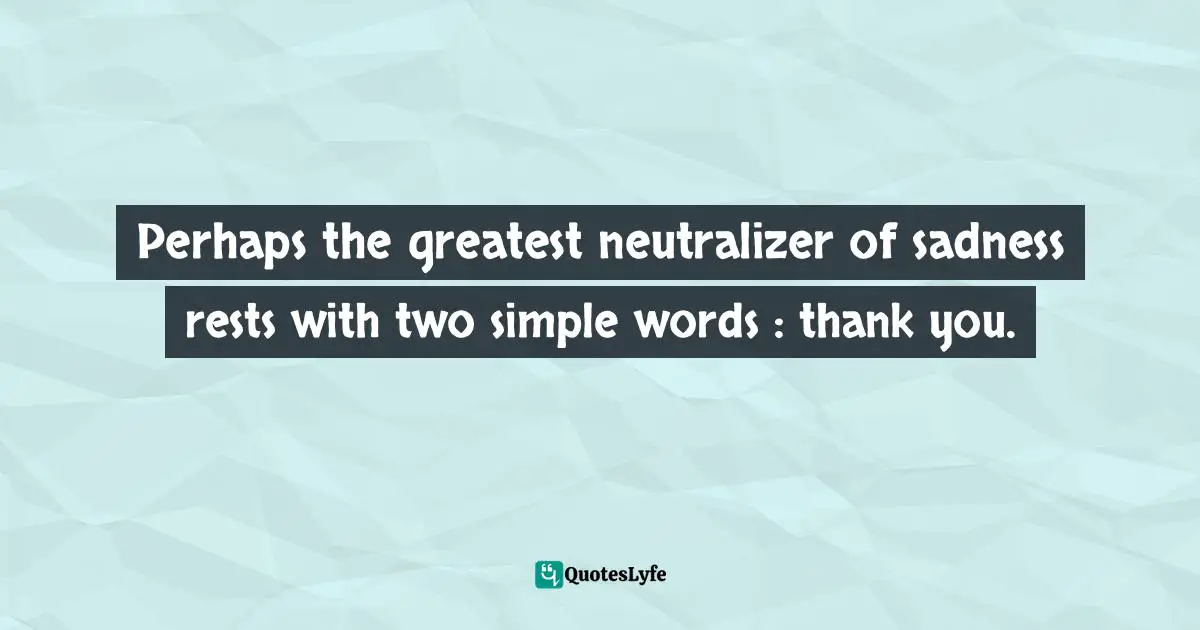 Perhaps the greatest neutralizer of sadness rests with two simple words : thank you.