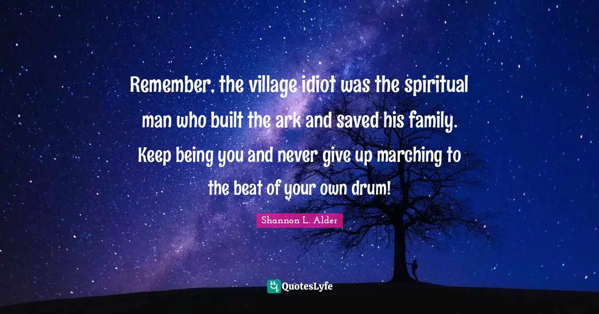 Shannon L. Alder Quotes: Remember, the village idiot was the spiritual man who built the ark and saved his family. Keep being you and never give up marching to the beat of your own drum!