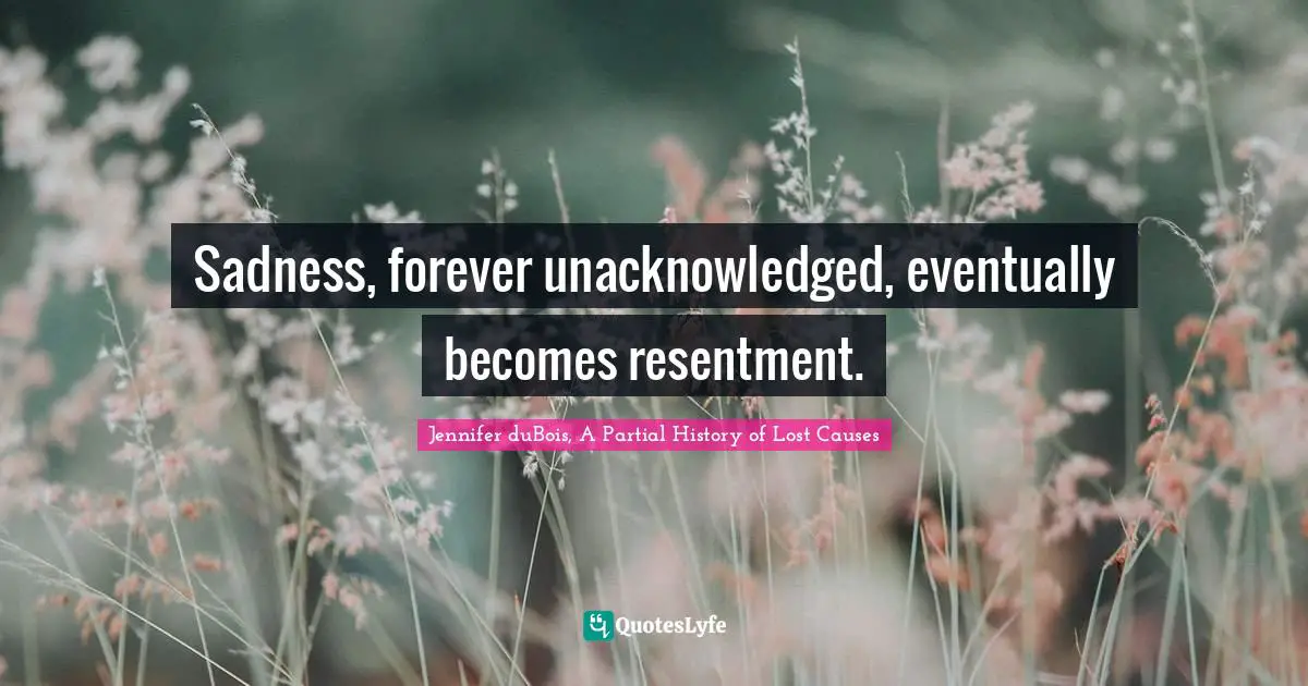 Sadness, forever unacknowledged, eventually becomes resentment.