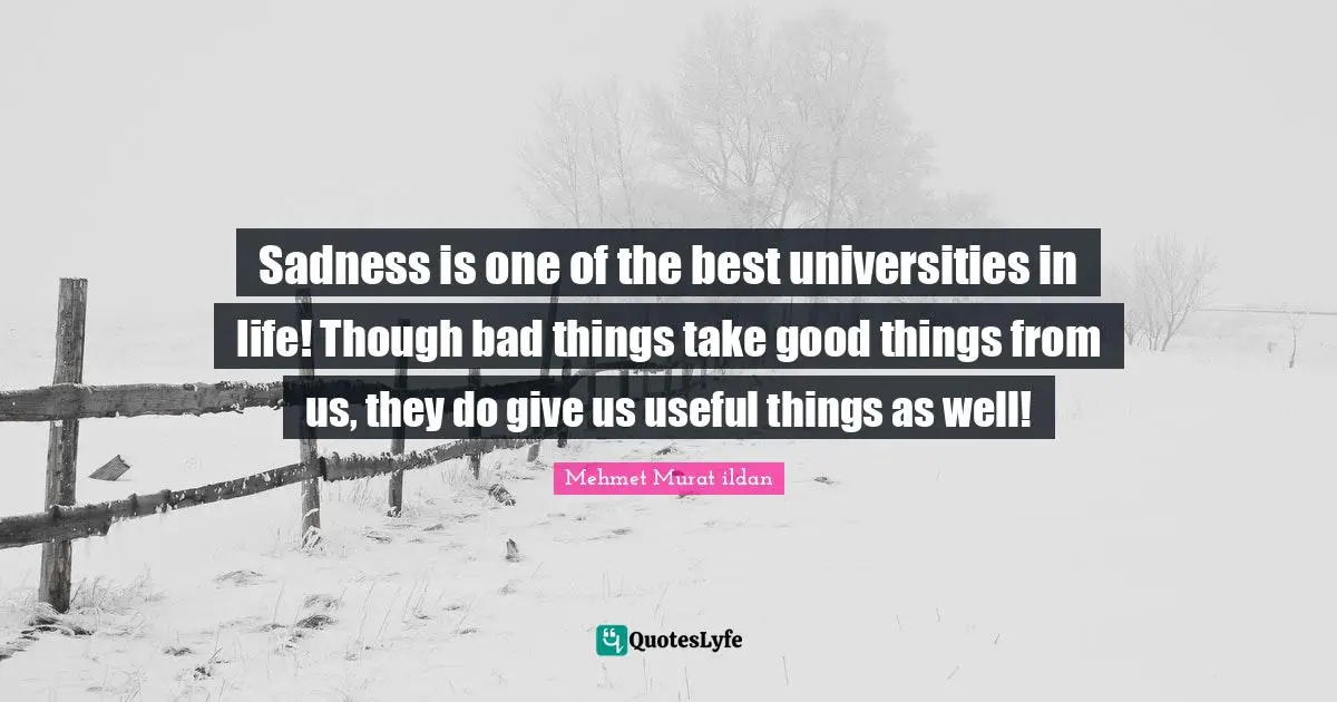 Sadness is one of the best universities in life! Though bad things take good things from us, they do give us useful things as well!