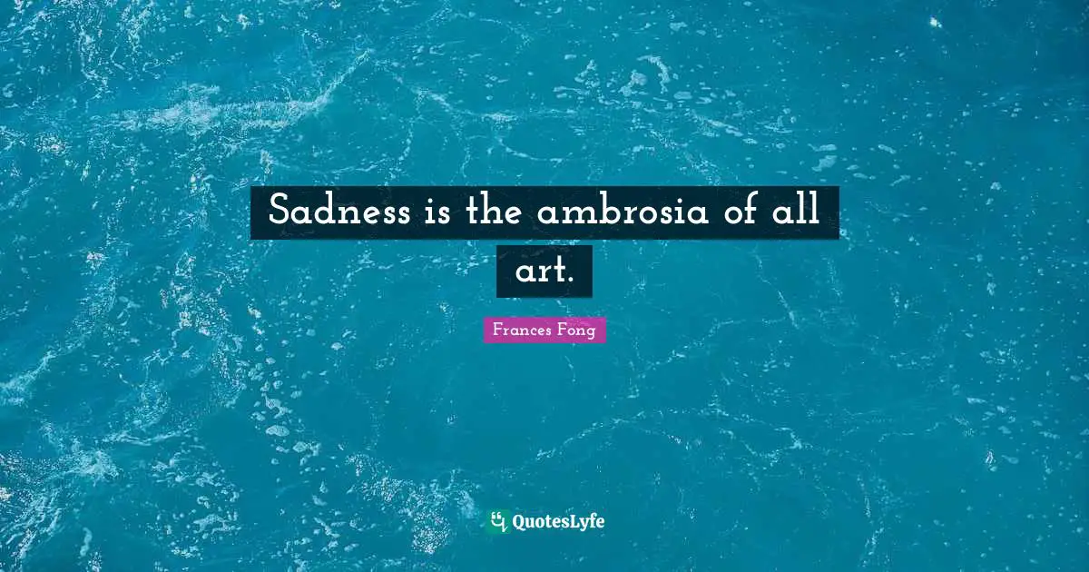 Sadness is the ambrosia of all art.