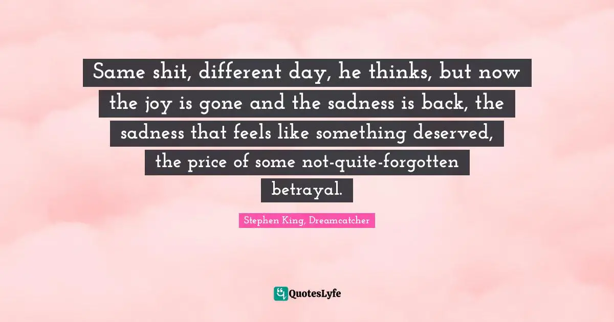 Same shit, different day, he thinks, but now the joy is gone and the sadness is back, the sadness that feels like something deserved, the price of some not-quite-forgotten betrayal.