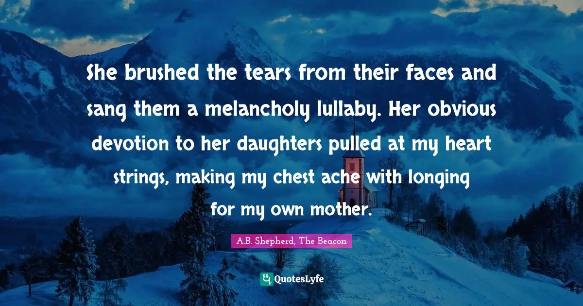 She brushed the tears from their faces and sang them a melancholy lullaby. Her obvious devotion to her daughters pulled at my heart strings, making my chest ache with longing for my own mother.