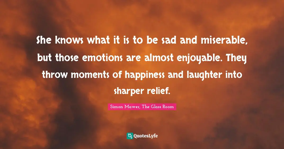 She knows what it is to be sad and miserable, but those emotions are almost enjoyable. They throw moments of happiness and laughter into sharper relief.