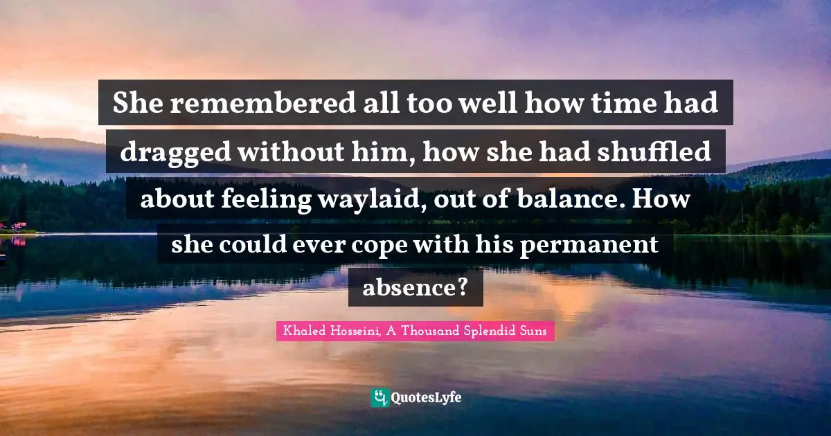 Khaled Hosseini, A Thousand Splendid Suns Quotes: "She remembered all too well how time had dragged without him, how she had shuffled about feeling waylaid, out of balance. How she could ever cope with his permanent absence?"