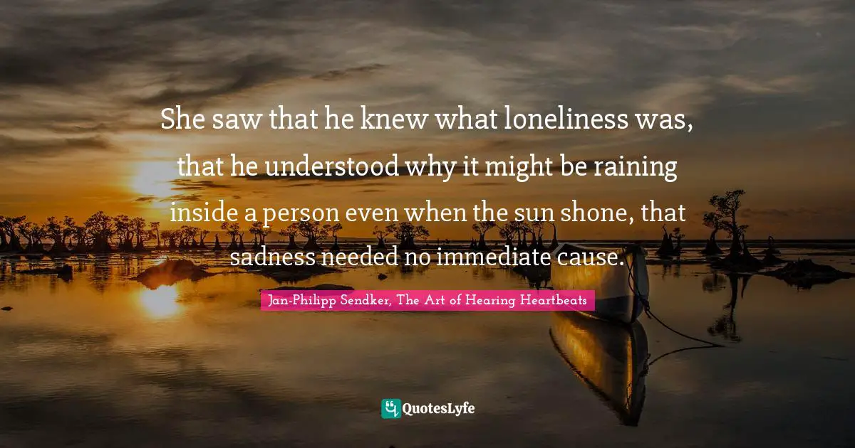 She saw that he knew what loneliness was, that he understood why it might be raining inside a person even when the sun shone, that sadness needed no immediate cause.