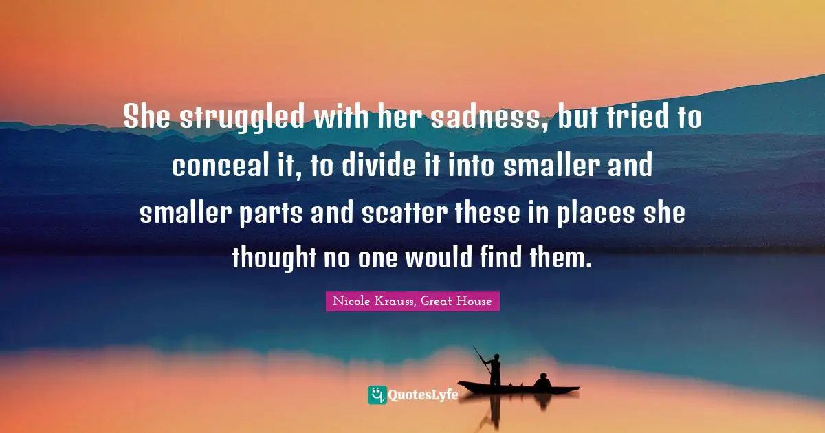 She struggled with her sadness, but tried to conceal it, to divide it into smaller and smaller parts and scatter these in places she thought no one would find them.