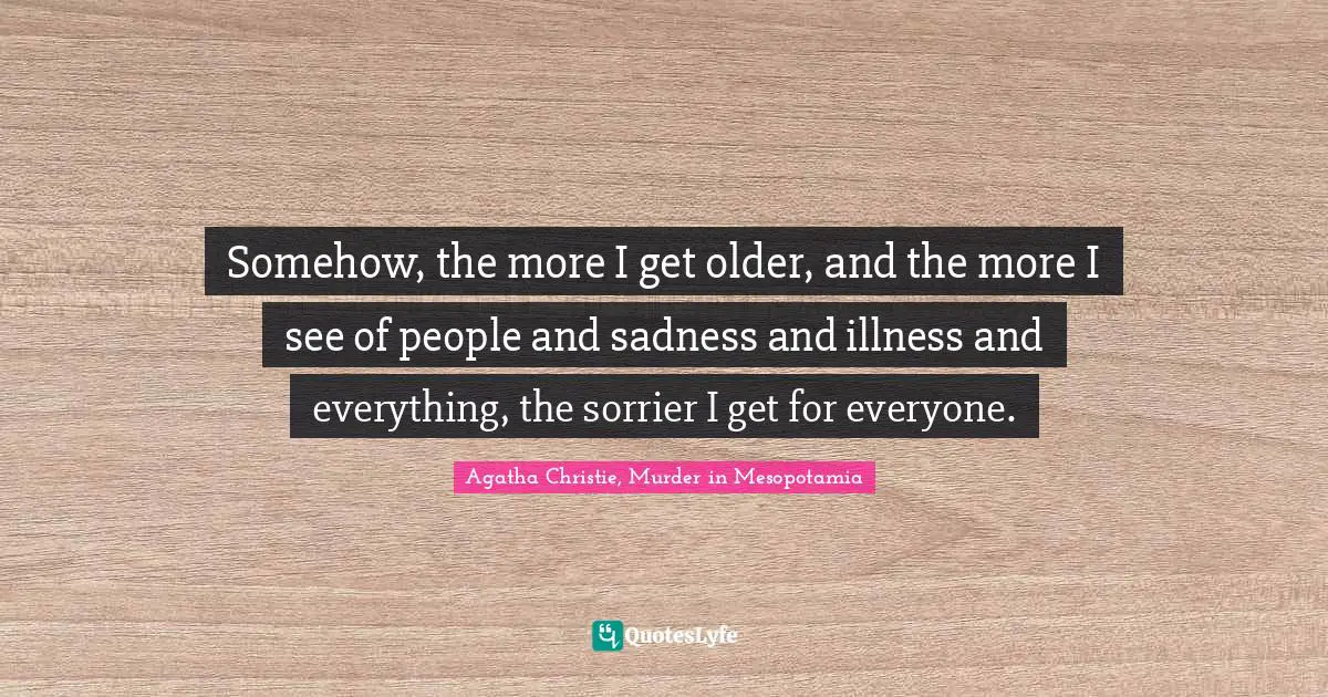 Somehow, the more I get older, and the more I see of people and sadness and illness and everything, the sorrier I get for everyone.