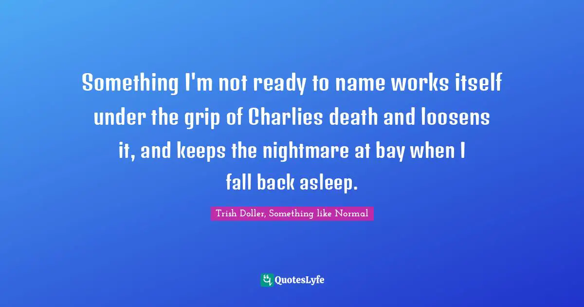 Something I'm not ready to name works itself under the grip of Charlies death and loosens it, and keeps the nightmare at bay when I fall back asleep.