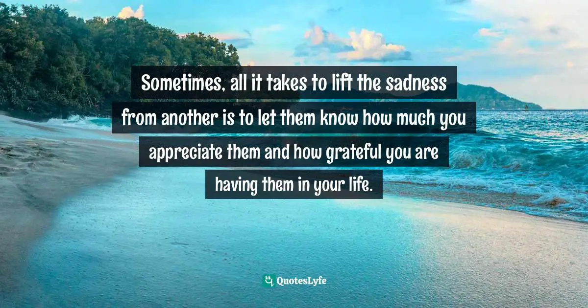 Sometimes, all it takes to lift the sadness from another is to let them know how much you appreciate them and how grateful you are having them in your life.