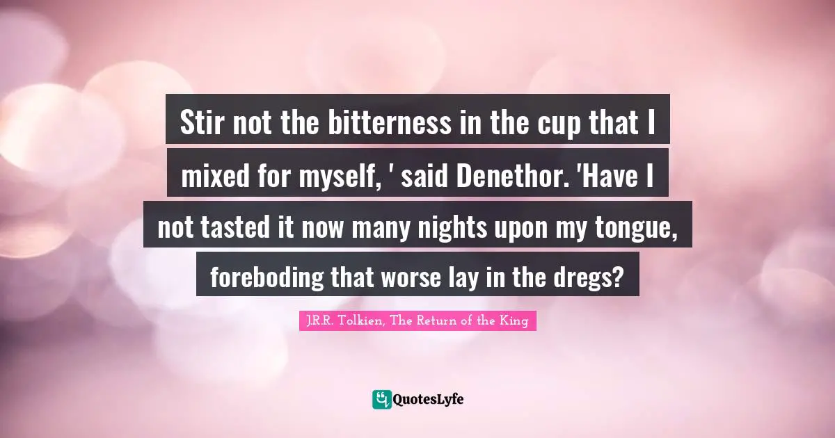 J.R.R. Tolkien, The Return Of The King Quotes: "Stir not the bitterness in the cup that I mixed for myself, ' said Denethor. 'Have I not tasted it now many nights upon my tongue, foreboding that worse lay in the dregs?"