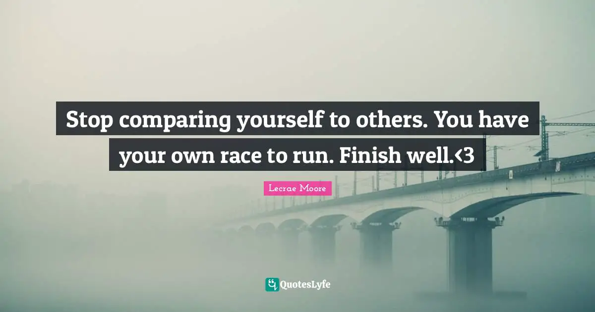 Stop comparing yourself to others. You have your own race to run. Finish well.<3