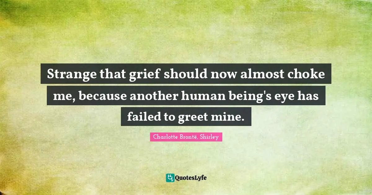 Strange that grief should now almost choke me, because another human being's eye has failed to greet mine.