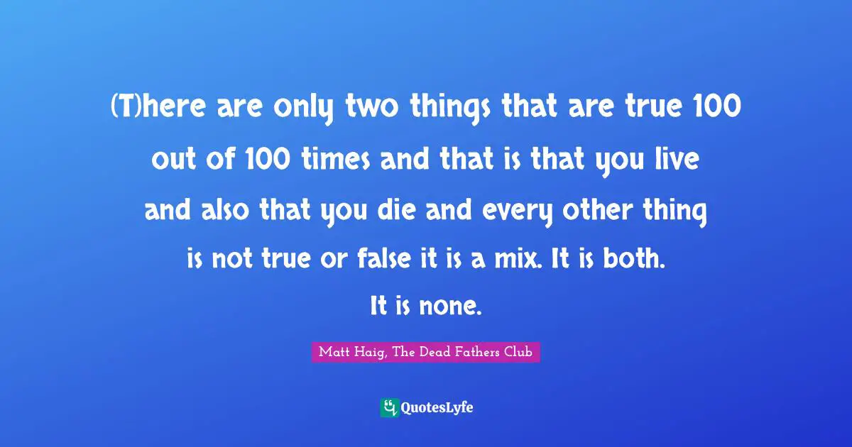 (T)here are only two things that are true 100 out of 100 times and that is that you live and also that you die and every other thing is not true or false it is a mix. It is both. It is none.