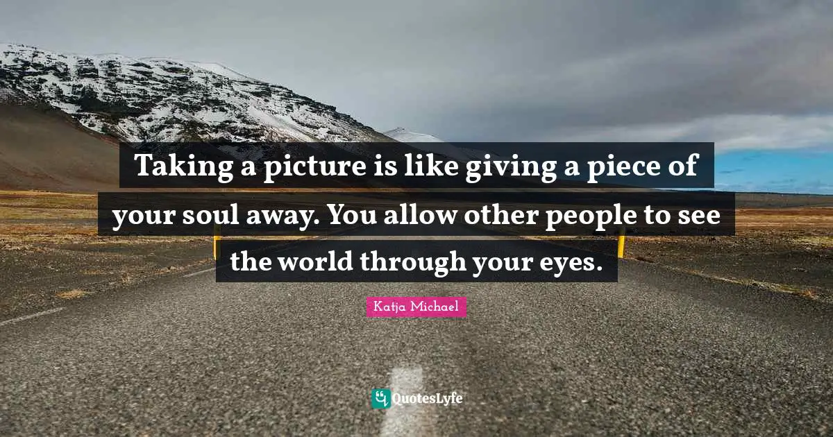 Taking a picture is like giving a piece of your soul away. You allow other people to see the world through your eyes.