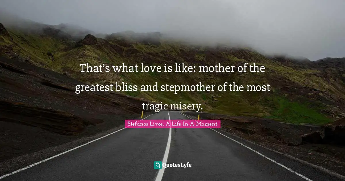 That’s what love is like: mother of the greatest bliss and stepmother of the most tragic misery.