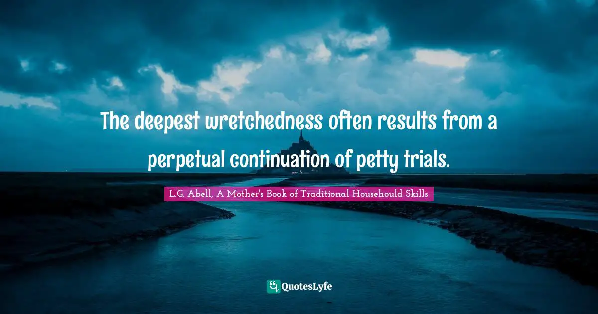 The deepest wretchedness often results from a perpetual continuation of petty trials.