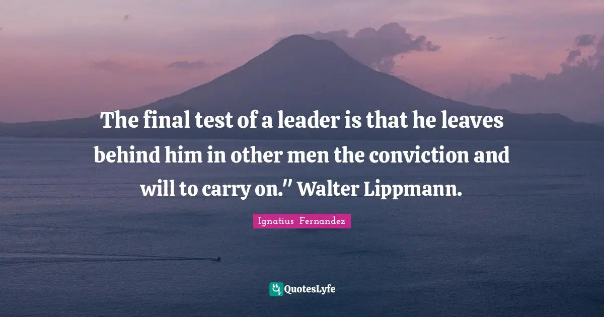 The final test of a leader is that he leaves behind him in other men the conviction and will to carry on." Walter Lippmann.