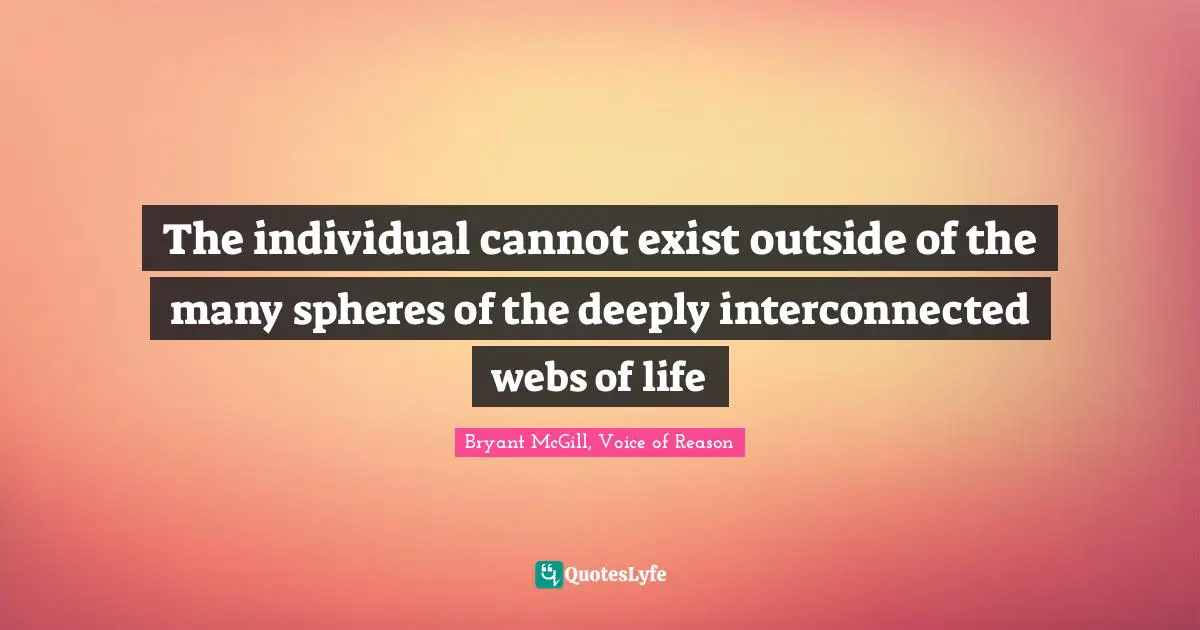 The individual cannot exist outside of the many spheres of the deeply interconnected webs of life