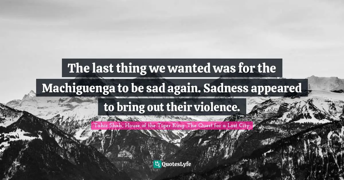 Tahir Shah, House Of The Tiger King: The Quest For A Lost City Quotes: "The last thing we wanted was for the Machiguenga to be sad again. Sadness appeared to bring out their violence."