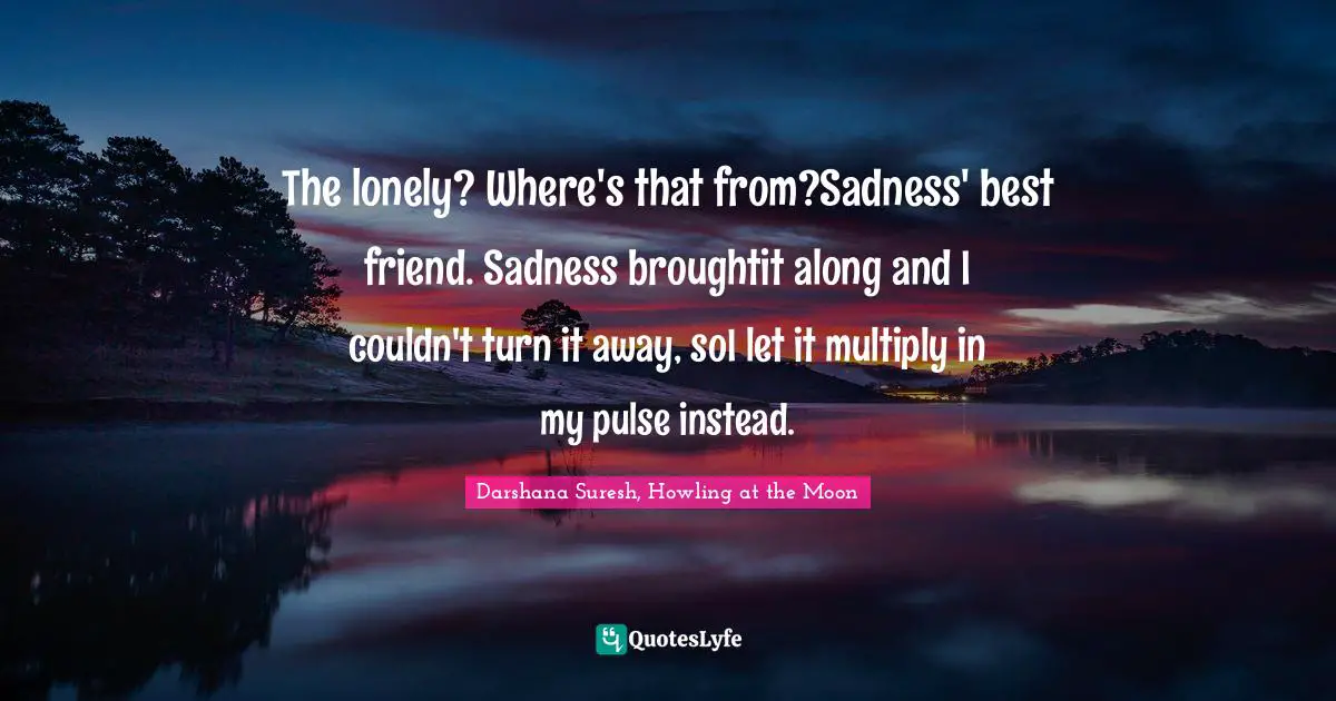 The lonely? Where's that from?Sadness' best friend. Sadness broughtit along and I couldn't turn it away, soI let it multiply in my pulse instead.