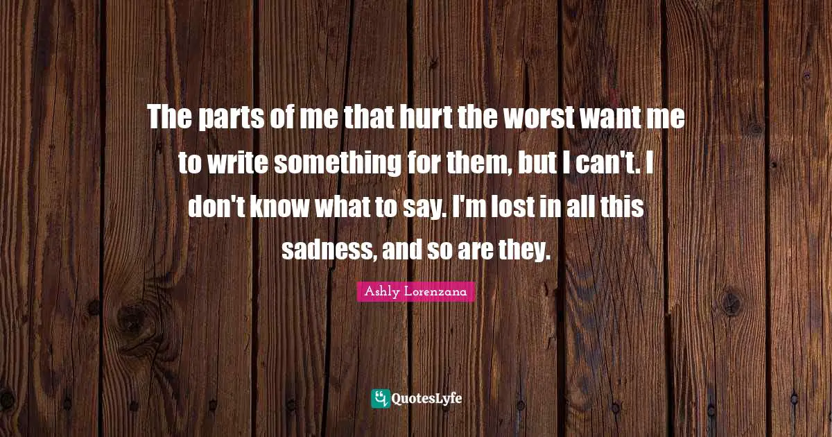 The parts of me that hurt the worst want me to write something for them, but I can't. I don't know what to say. I'm lost in all this sadness, and so are they.