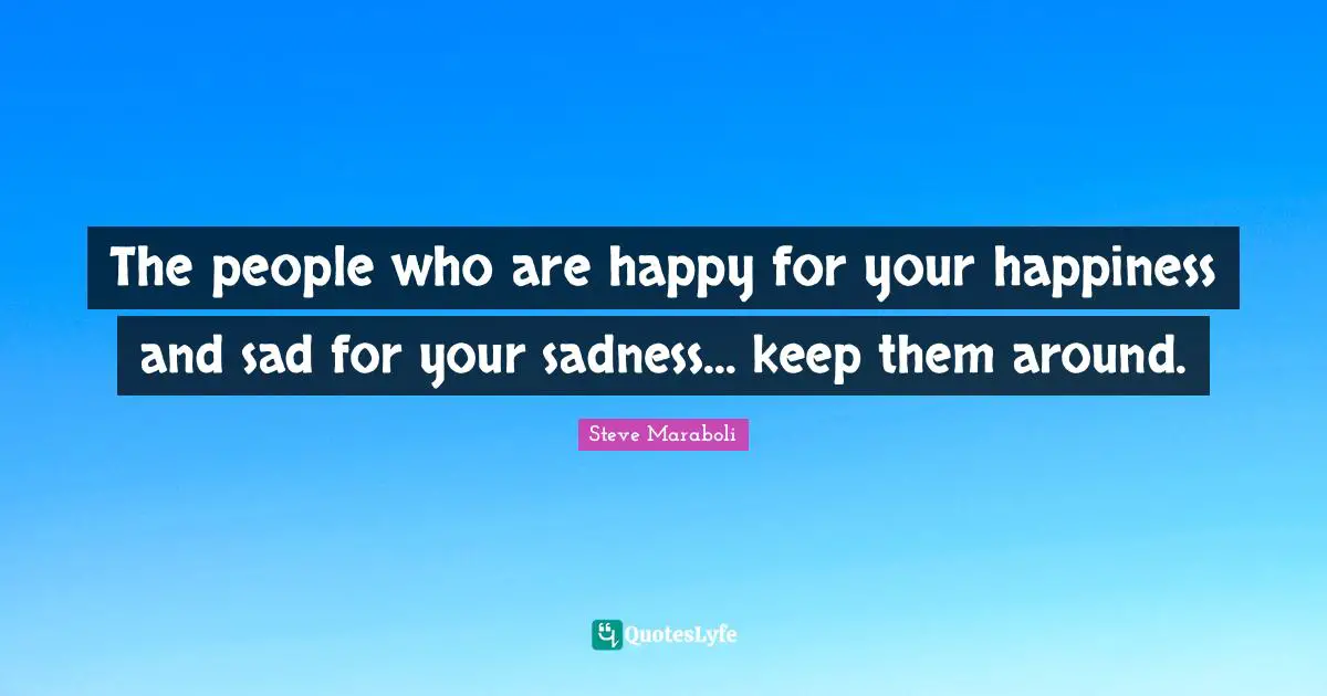 The people who are happy for your happiness and sad for your sadness... keep them around.