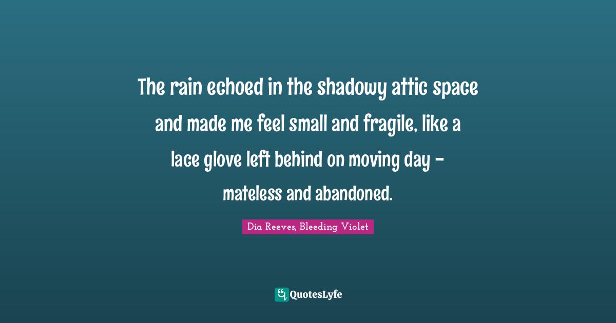 The rain echoed in the shadowy attic space and made me feel small and fragile, like a lace glove left behind on moving day - mateless and abandoned.