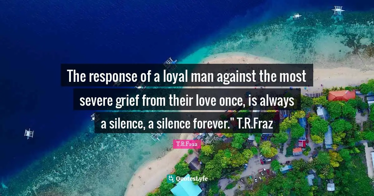 The response of a loyal man against the most severe grief from their love once, is always a silence, a silence forever." T.R.Fraz