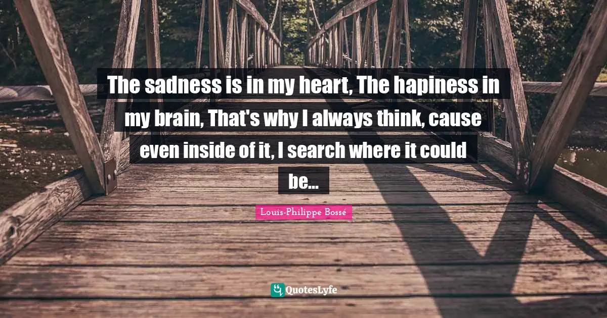 The sadness is in my heart, The hapiness in my brain, That's why I always think, cause even inside of it, I search where it could be...