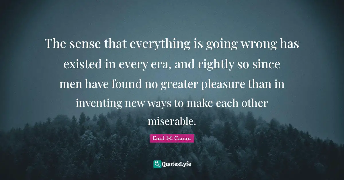 The sense that everything is going wrong has existed in every era, and rightly so since men have found no greater pleasure than in inventing new ways to make each other miserable.